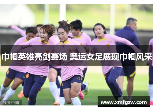 巾帼英雄亮剑赛场 奥运女足展现巾帼风采